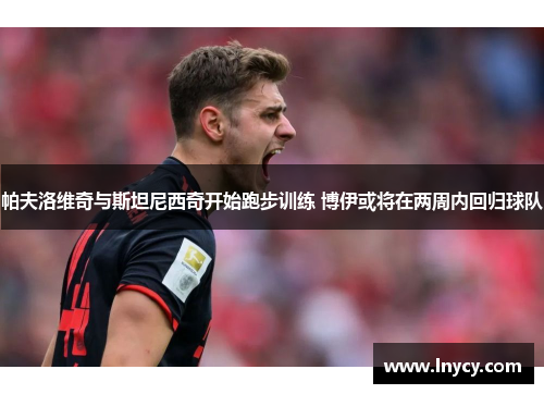 帕夫洛维奇与斯坦尼西奇开始跑步训练 博伊或将在两周内回归球队 帕夫洛维奇与斯坦尼西奇开始跑步训练 博伊或将在两周内回归球队