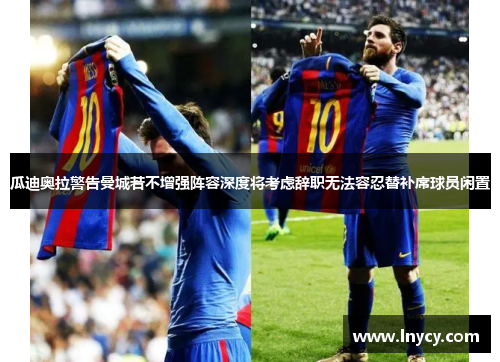 瓜迪奥拉警告曼城若不增强阵容深度将考虑辞职无法容忍替补席球员闲置