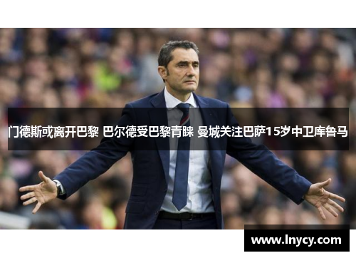 门德斯或离开巴黎 巴尔德受巴黎青睐 曼城关注巴萨15岁中卫库鲁马 门德斯或离开巴黎 巴尔德受巴黎青睐 曼城关注巴萨15岁中卫库鲁马