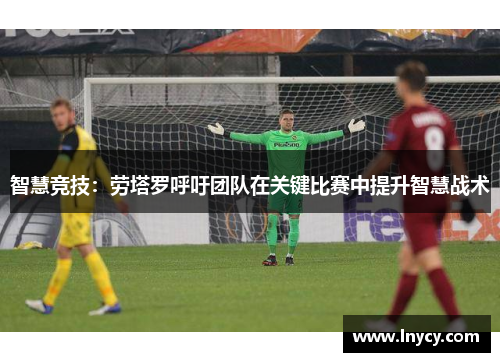 智慧竞技:劳塔罗呼吁团队在关键比赛中提升智慧战术 智慧竞技:劳塔罗呼吁团队在关键比赛中提升智慧战术