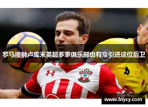 罗马接触卢库米英超多家俱乐部也有意引进这位后卫 罗马接触卢库米英超多家俱乐部也有意引进这位后卫