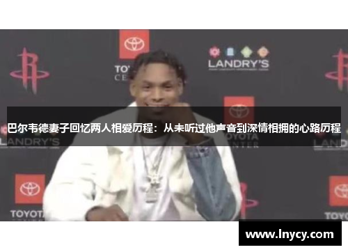 巴尔韦德妻子回忆两人相爱历程:从未听过他声音到深情相拥的心路历程 巴尔韦德妻子回忆两人相爱历程:从未听过他声音到深情相拥的心路历程